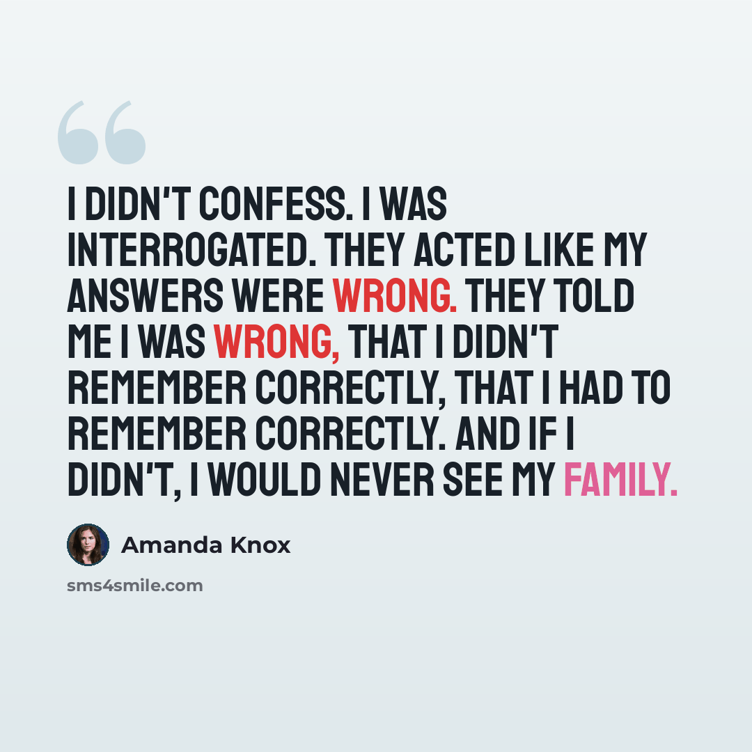 “I didn't confess. I was interrogated. They acted like my answers were wrong. They told me I was wrong, that I didn't remember correctly, that I had to remember correctly. And if I didn't, I would never see my family.” quote by Amanda Knox