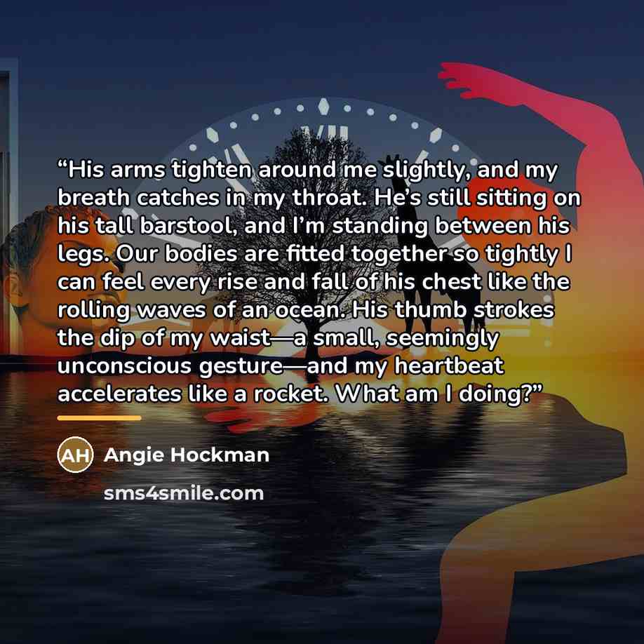 “His arms tighten around me slightly, and my breath catches in my throat. He’s still sitting on his tall barstool, and I’m standing between his legs. Our bodies are fitted together so tightly I can feel every rise and fall of his chest like the rolling waves of an ocean. His thumb strokes the dip…” quote by Angie Hockman
