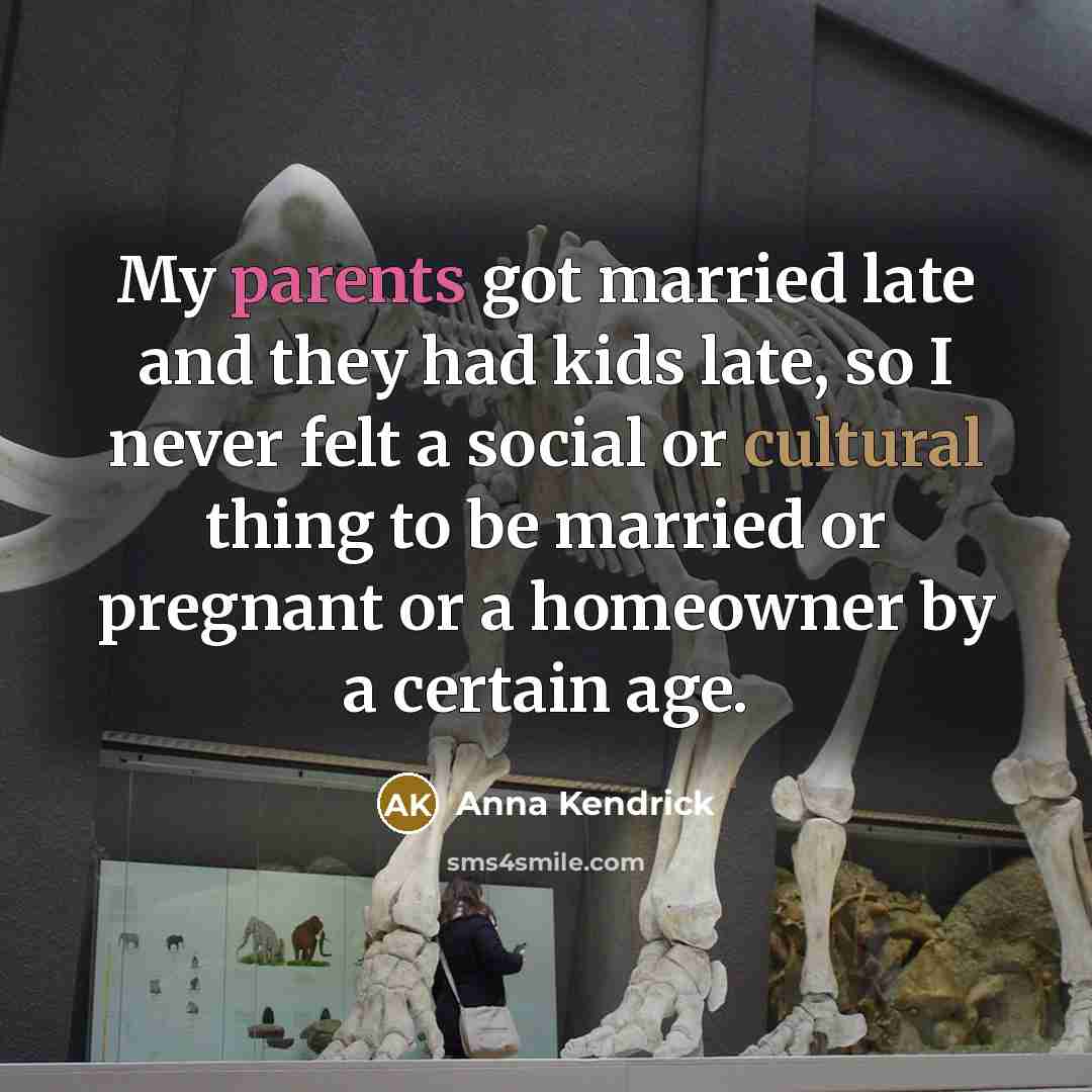 “My parents got married late and they had kids late, so I never felt a social or cultural thing to be married or pregnant or a homeowner by a certain age.” quote by Anna Kendrick