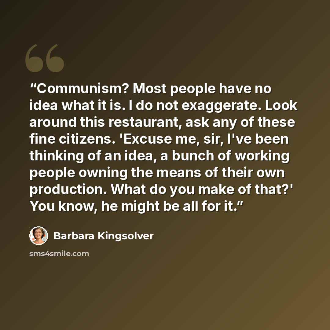 “Communism? Most people have no idea what it is. I do not exaggerate. Look around this restaurant, ask any of these fine citizens. 'Excuse me, sir, I've been thinking of an idea, a bunch of working people owning the means of their own production. What do you make of that?' You know, he might be all…” quote by Barbara Kingsolver
