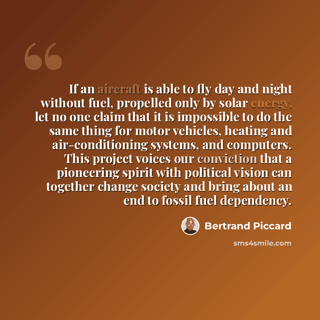 “If an aircraft is able to fly day and night without fuel, propelled only by solar energy, let no one claim that it is impossible to do the same thing for motor vehicles, heating and air-conditioning systems, and computers. This project voices our conviction that a pioneering spirit with political…” quote by Bertrand Piccard