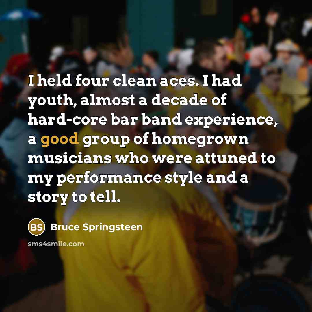 “I held four clean aces. I had youth, almost a decade of hard-core bar band experience, a good group of homegrown musicians who were attuned to my performance style and a story to tell.” quote by Bruce Springsteen