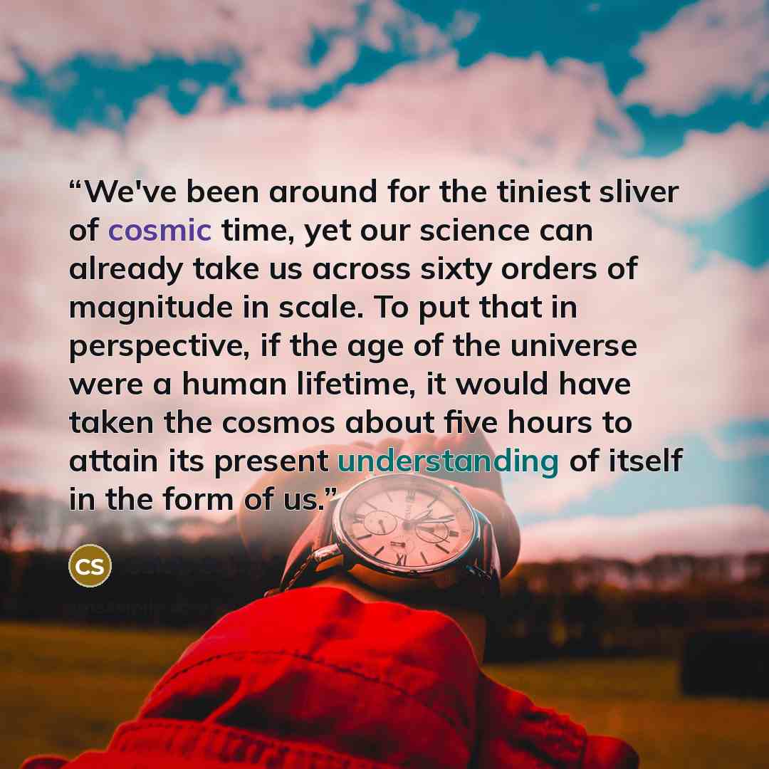 “We've been around for the tiniest sliver of cosmic time, yet our science can already take us across sixty orders of magnitude in scale. To put that in perspective, if the age of the universe were a human lifetime, it would have taken the cosmos about five hours to attain its present understanding…” quote by Caleb Scharf