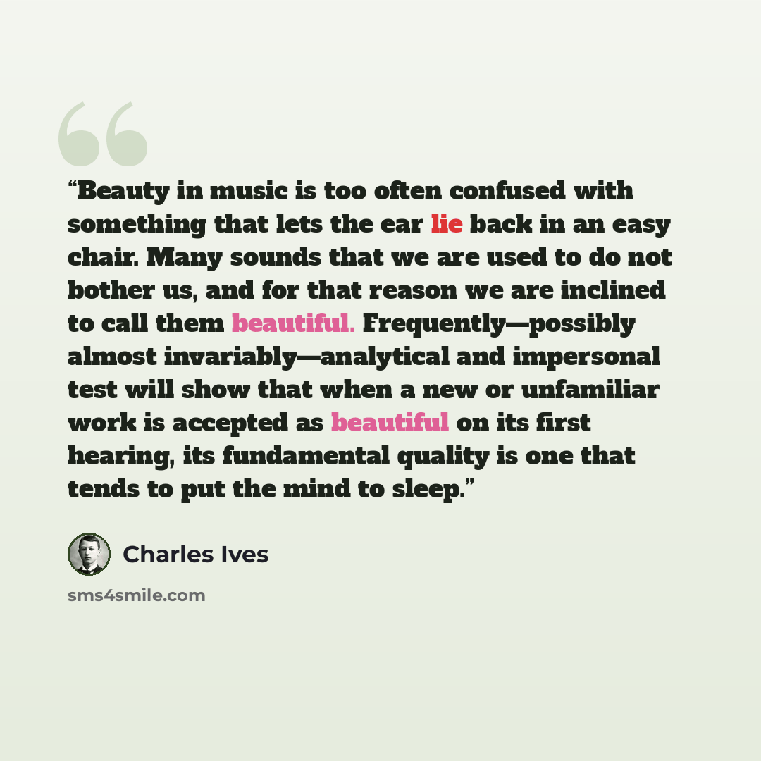 “Beauty in music is too often confused with something that lets the ear lie back in an easy chair. Many sounds that we are used to do not bother us, and for that reason we are inclined to call them beautiful. Frequently—possibly almost invariably—analytical and impersonal test will show that when a…” quote by Charles Ives
