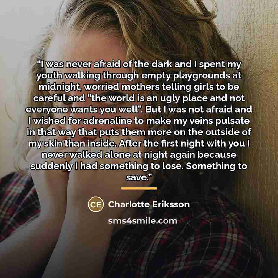 “I was never afraid of the dark and I spent my youth walking through empty playgrounds at midnight, worried mothers telling girls to be careful and ”the world is an ugly place and not everyone wants you well”. But I was not afraid and I wished for adrenaline to make my veins pulsate in that way…” quote by Charlotte Eriksson