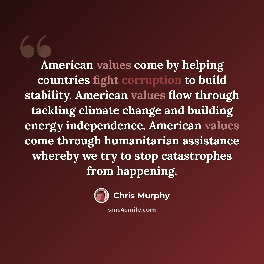 “American values come by helping countries fight corruption to build stability. American values flow through tackling climate change and building energy independence. American values come through humanitarian assistance whereby we try to stop catastrophes from happening.” quote by Chris Murphy