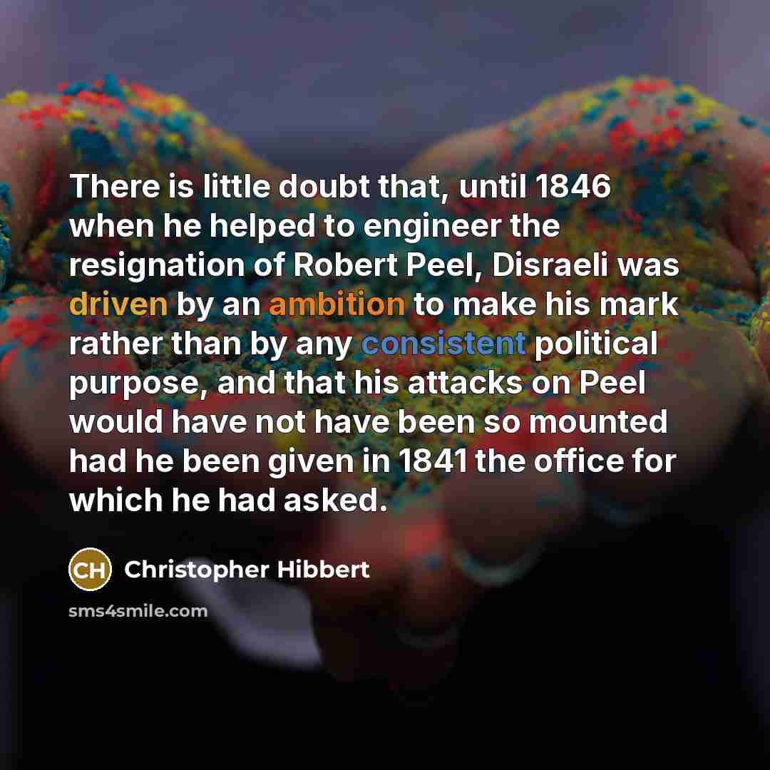 “There is little doubt that, until 1846 when he helped to engineer the resignation of Robert Peel, Disraeli was driven by an ambition to make his mark rather than by any consistent political purpose, and that his attacks on Peel would have not have been so mounted had he been given in 1841 the…” quote by Christopher Hibbert