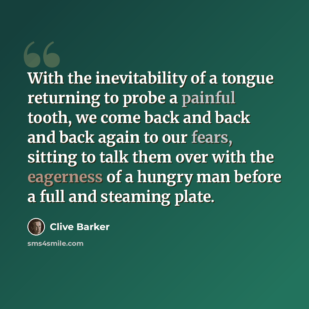 “With the inevitability of a tongue returning to probe a painful tooth, we come back and back and back again to our fears, sitting to talk them over with the eagerness of a hungry man before a full and steaming plate.” quote by Clive Barker