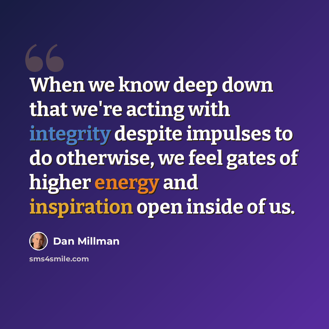 “When we know deep down that we're acting with integrity despite impulses to do otherwise, we feel gates of higher energy and inspiration open inside of us.” quote by Dan Millman