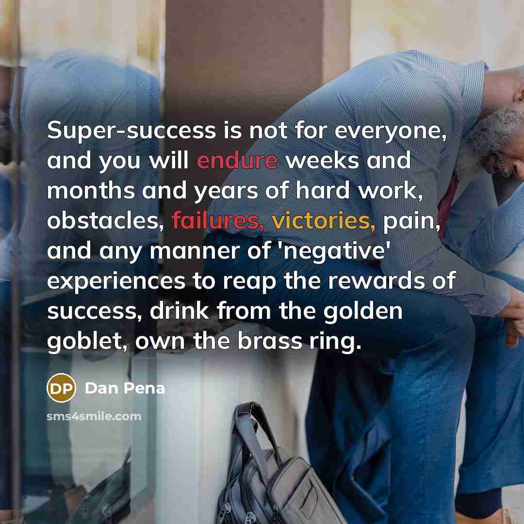“Super-success is not for everyone, and you will endure weeks and months and years of hard work, obstacles, failures, victories, pain, and any manner of 'negative' experiences to reap the rewards of success, drink from the golden goblet, own the brass ring.” quote by Dan Pena