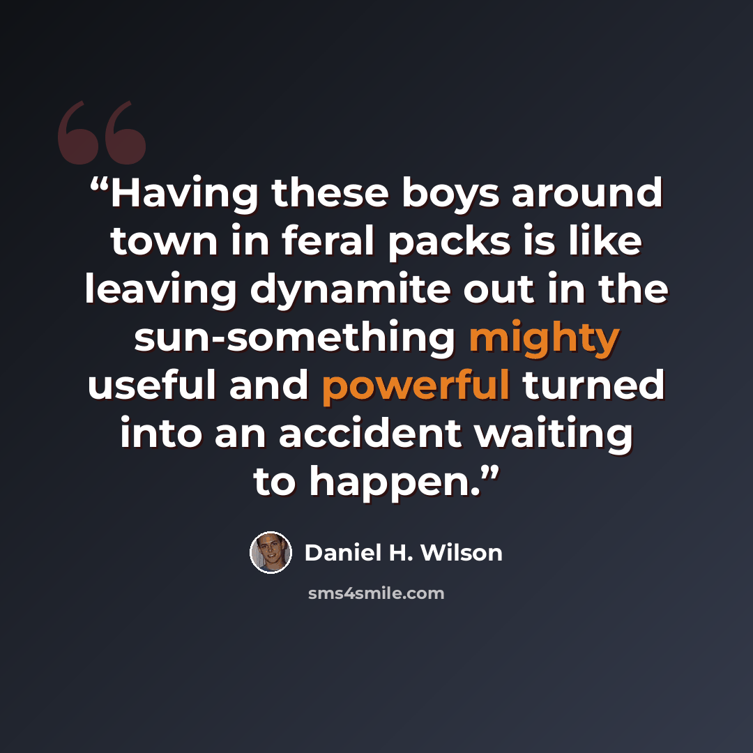 “Having these boys around town in feral packs is like leaving dynamite out in the sun-something mighty useful and powerful turned into an accident waiting to happen.” quote by Daniel H. Wilson