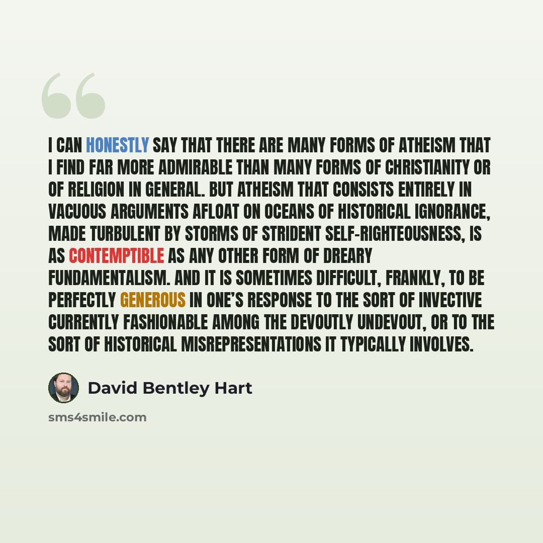 “I can honestly say that there are many forms of atheism that I find far more admirable than many forms of Christianity or of religion in general. But atheism that consists entirely in vacuous arguments afloat on oceans of historical ignorance, made turbulent by storms of strident…” quote by David Bentley Hart