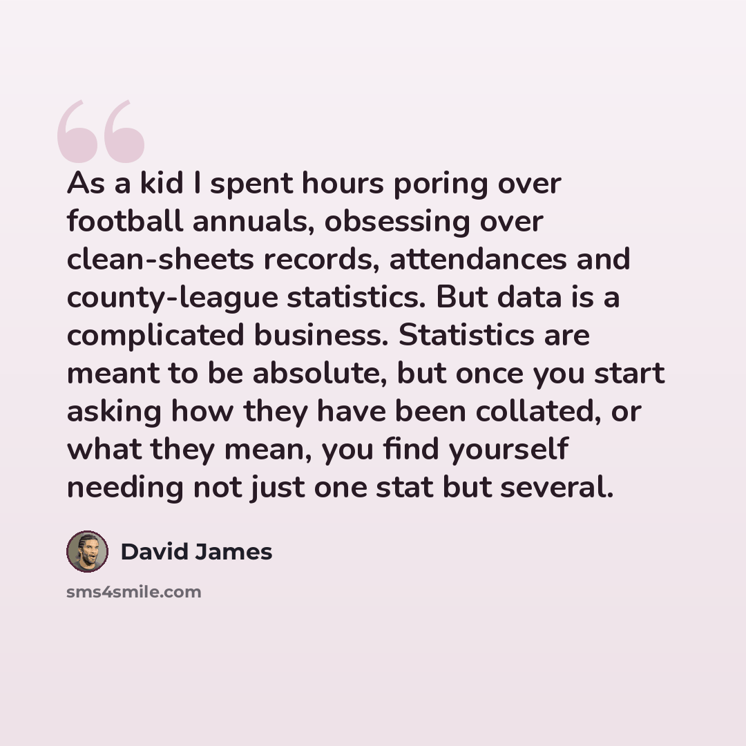 “As a kid I spent hours poring over football annuals, obsessing over clean-sheets records, attendances and county-league statistics. But data is a complicated business. Statistics are meant to be absolute, but once you start asking how they have been collated, or what they mean, you find yourself…” quote by David James