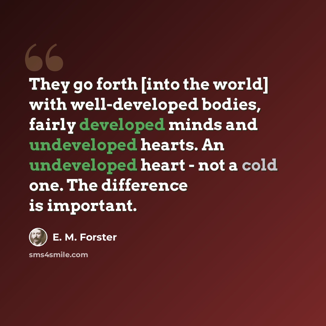 “They go forth [into the world] with well-developed bodies, fairly developed minds and undeveloped hearts. An undeveloped heart - not a cold one. The difference is important.” quote by E. M. Forster