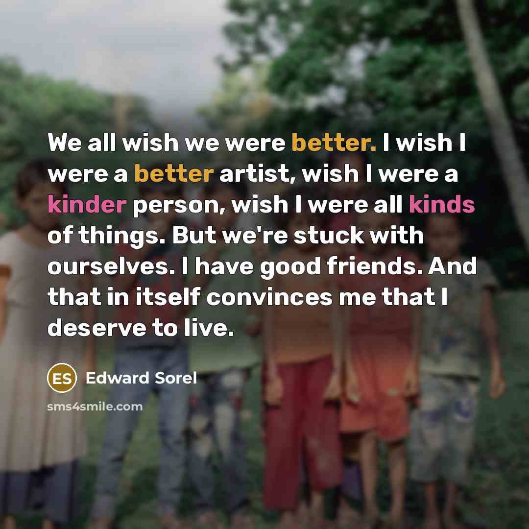 “We all wish we were better. I wish I were a better artist, wish I were a kinder person, wish I were all kinds of things. But we're stuck with ourselves. I have good friends. And that in itself convinces me that I deserve to live.” quote by Edward Sorel