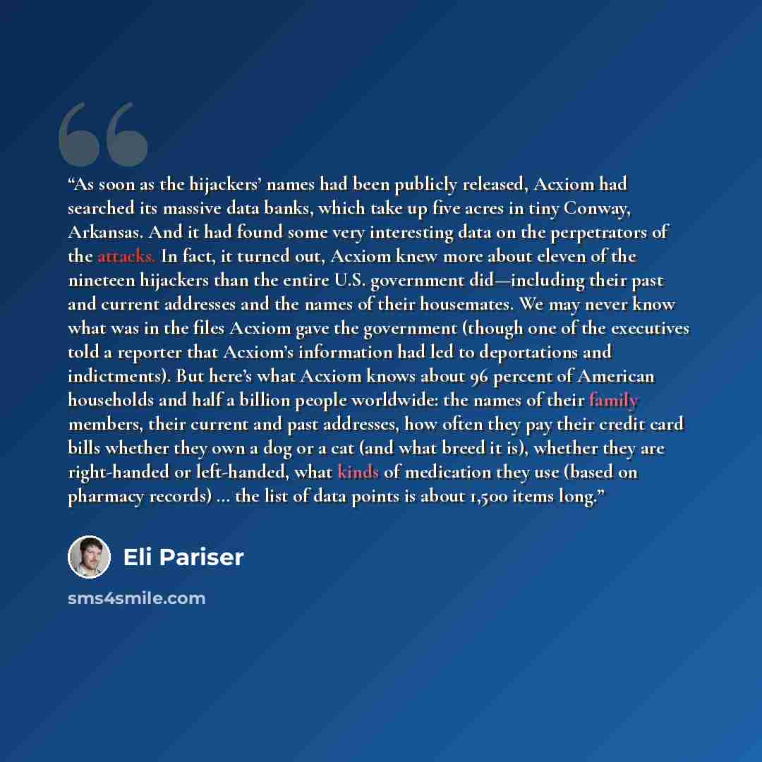 “As soon as the hijackers’ names had been publicly released, Acxiom had searched its massive data banks, which take up five acres in tiny Conway, Arkansas. And it had found some very interesting data on the perpetrators of the attacks. In fact, it turned out, Acxiom knew more about eleven of the…” quote by Eli Pariser