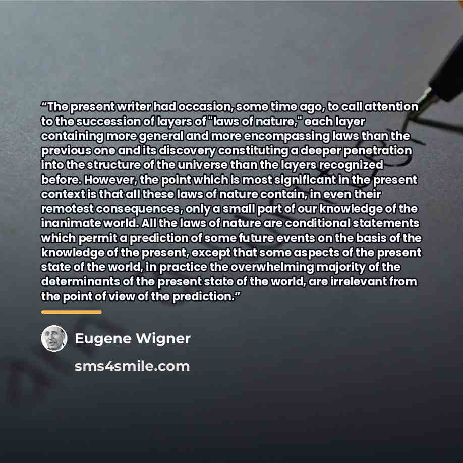 “The present writer had occasion, some time ago, to call attention to the succession of layers of "laws of nature," each layer containing more general and more encompassing laws than the previous one and its discovery constituting a deeper penetration into the structure of the universe than the…” quote by Eugene Wigner