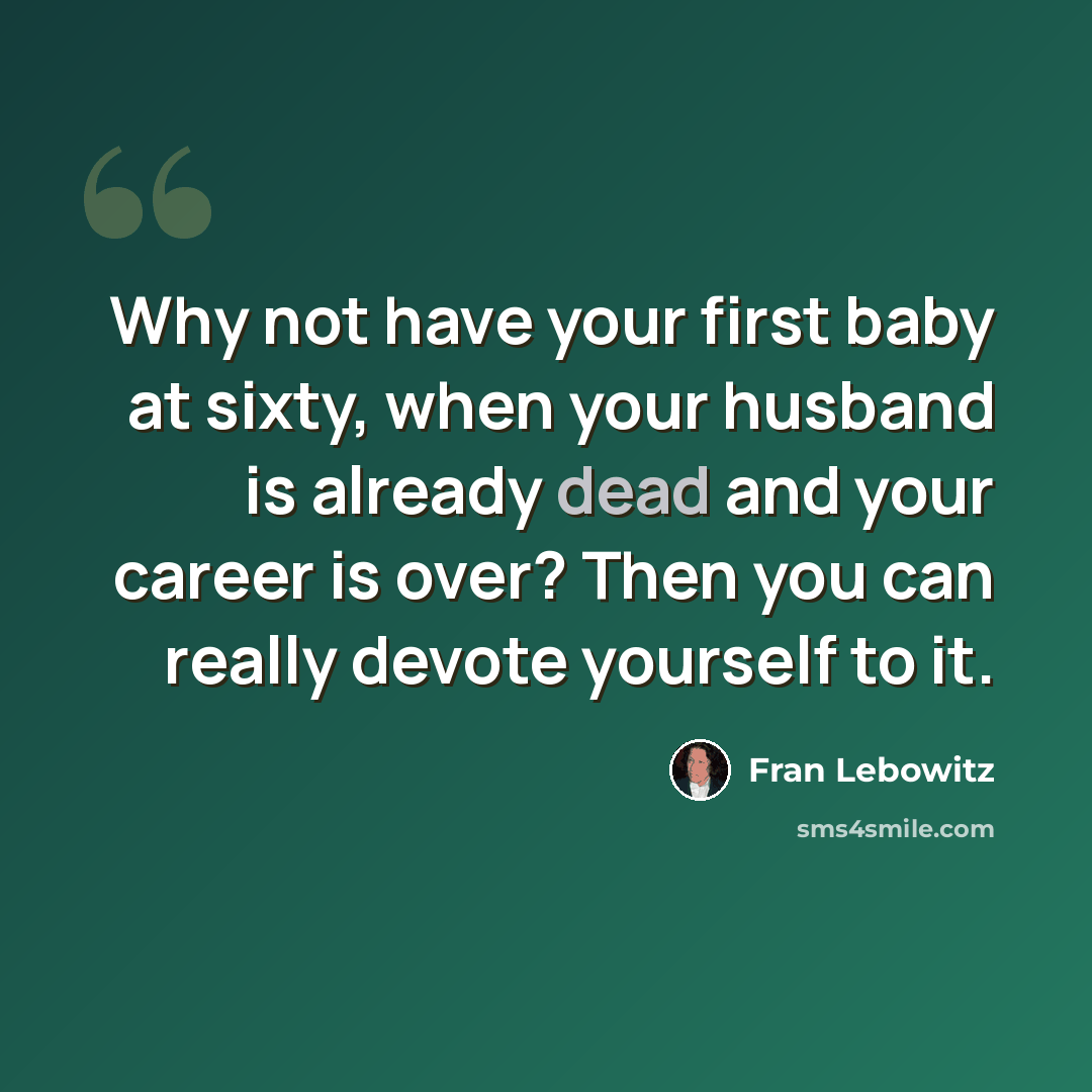 “Why not have your first baby at sixty, when your husband is already dead and your career is over? Then you can really devote yourself to it.” quote by Fran Lebowitz