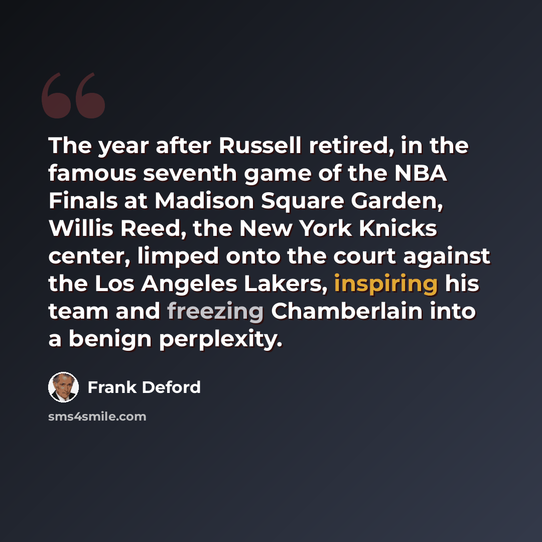 “The year after Russell retired, in the famous seventh game of the NBA Finals at Madison Square Garden, Willis Reed, the New York Knicks center, limped onto the court against the Los Angeles Lakers, inspiring his team and freezing Chamberlain into a benign perplexity.” quote by Frank Deford