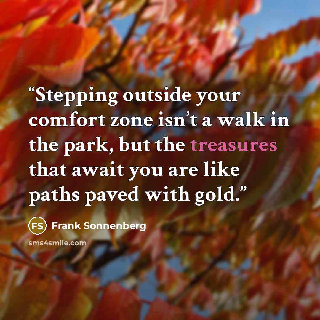 “Stepping outside your comfort zone isn’t a walk in the park, but the treasures that await you are like paths paved with gold.” quote by Frank Sonnenberg