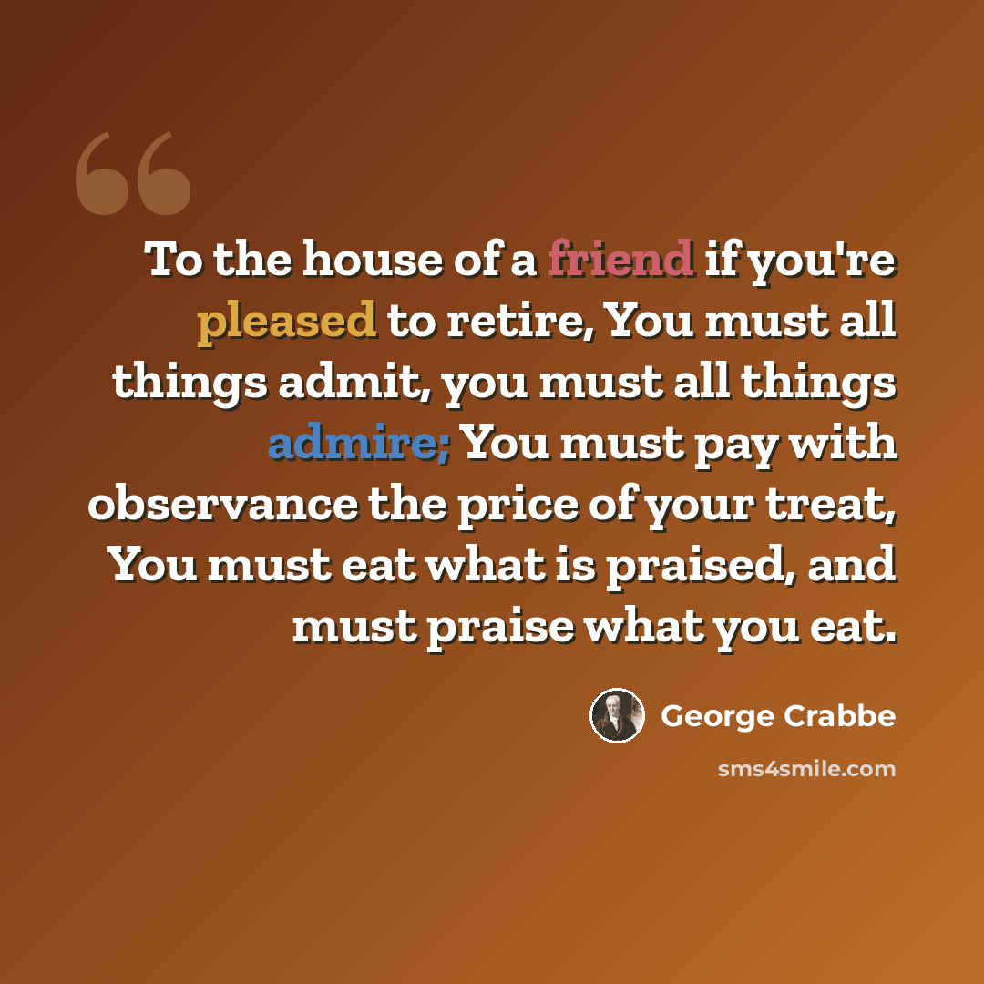 “To the house of a friend if you're pleased to retire, You must all things admit, you must all things admire; You must pay with observance the price of your treat, You must eat what is praised, and must praise what you eat.” quote by George Crabbe