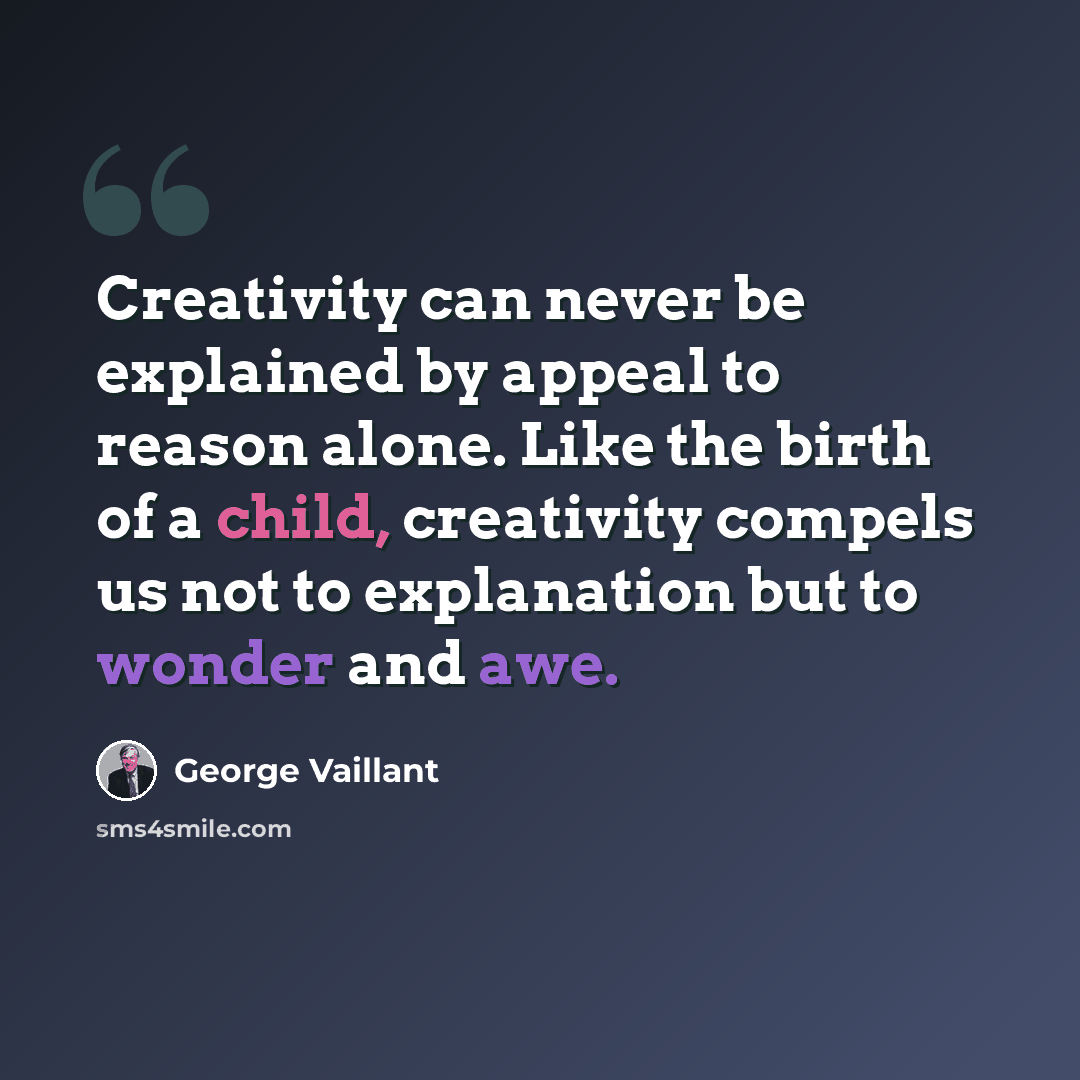 “Creativity can never be explained by appeal to reason alone. Like the birth of a child, creativity compels us not to explanation but to wonder and awe.” quote by George Vaillant
