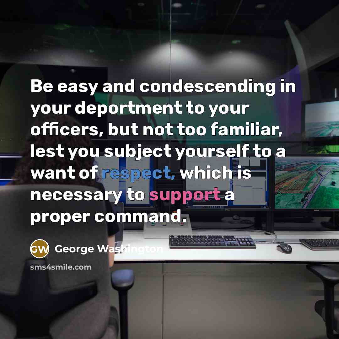 “Be easy and condescending in your deportment to your officers, but not too familiar, lest you subject yourself to a want of respect, which is necessary to support a proper command.” quote by George Washington