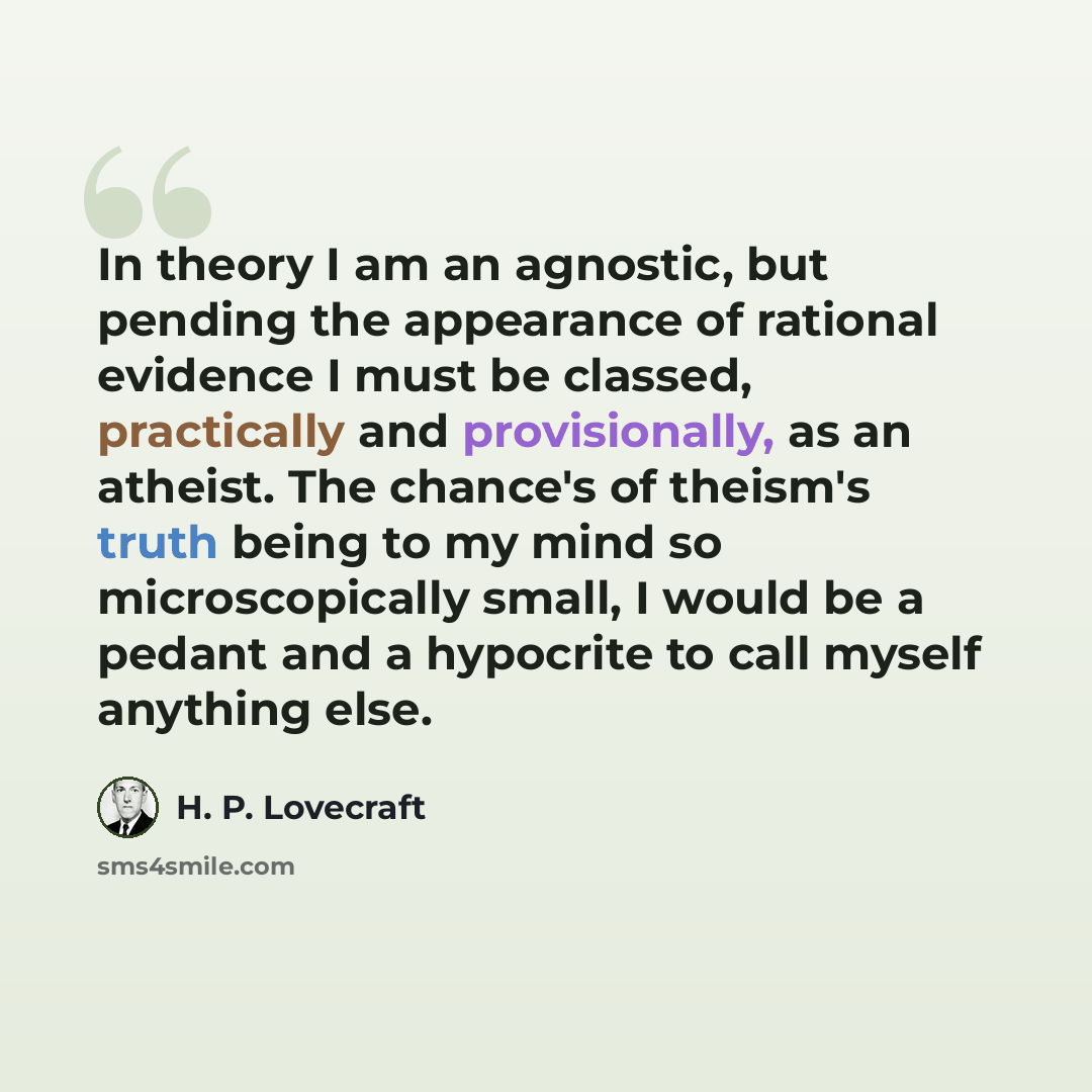 “In theory I am an agnostic, but pending the appearance of rational evidence I must be classed, practically and provisionally, as an atheist. The chance's of theism's truth being to my mind so microscopically small, I would be a pedant and a hypocrite to call myself anything else.” quote by H. P. Lovecraft