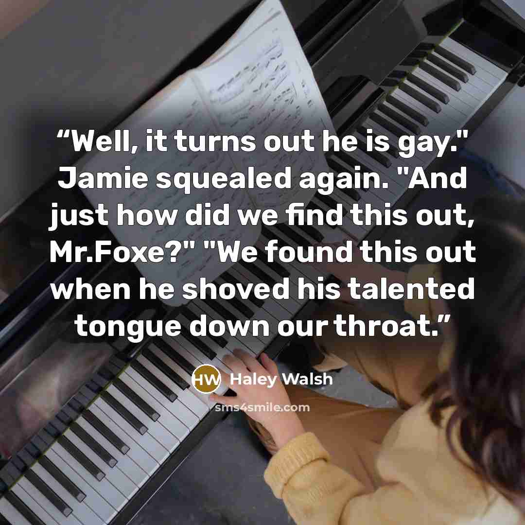 “Well, it turns out he is gay." Jamie squealed again. "And just how did we find this out, Mr.Foxe?" "We found this out when he shoved his talented tongue down our throat.” quote by Haley Walsh