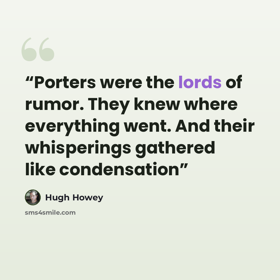 “Porters were the lords of rumor. They knew where everything went. And their whisperings gathered like condensation” quote by Hugh Howey