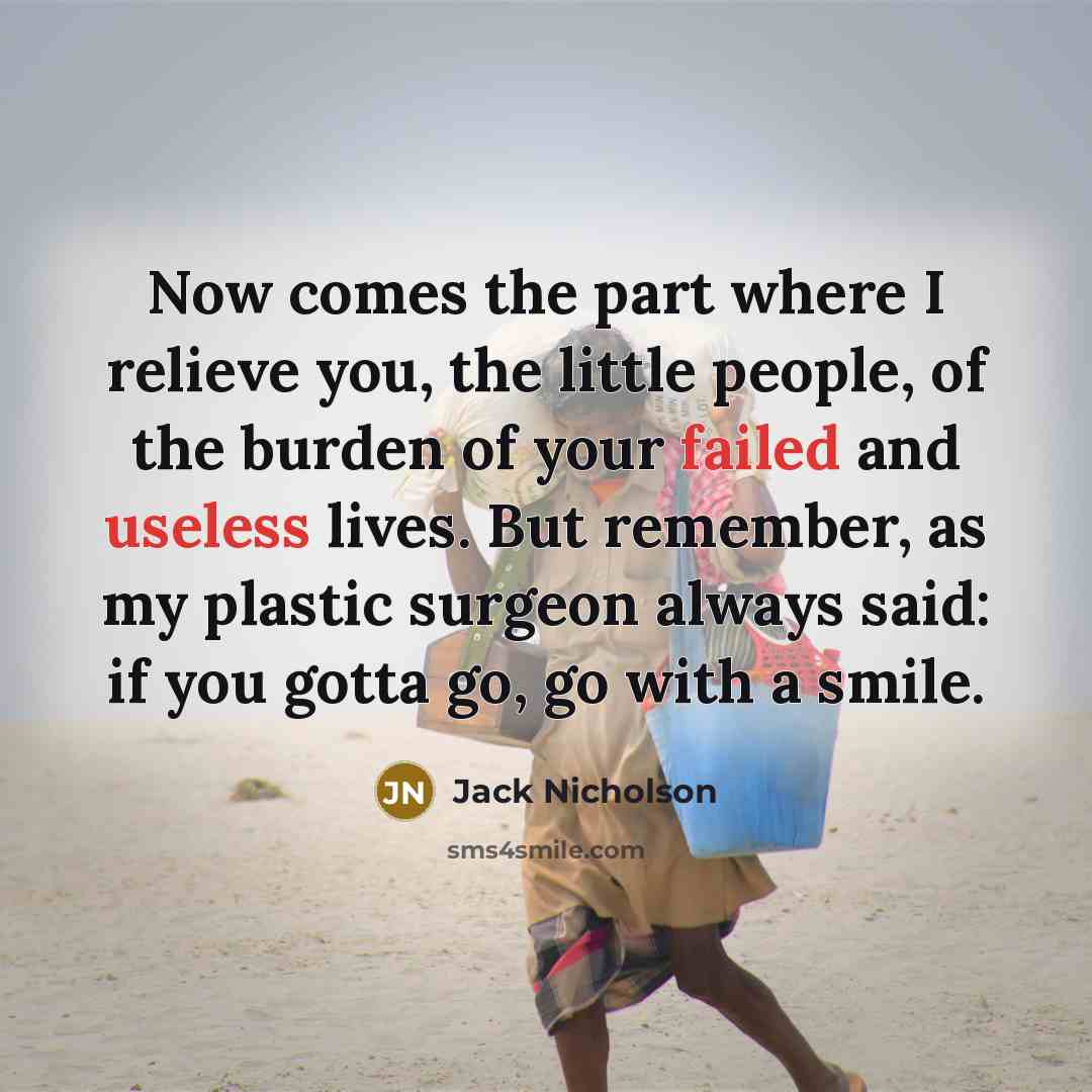 “Now comes the part where I relieve you, the little people, of the burden of your failed and useless lives. But remember, as my plastic surgeon always said: if you gotta go, go with a smile.” quote by Jack Nicholson