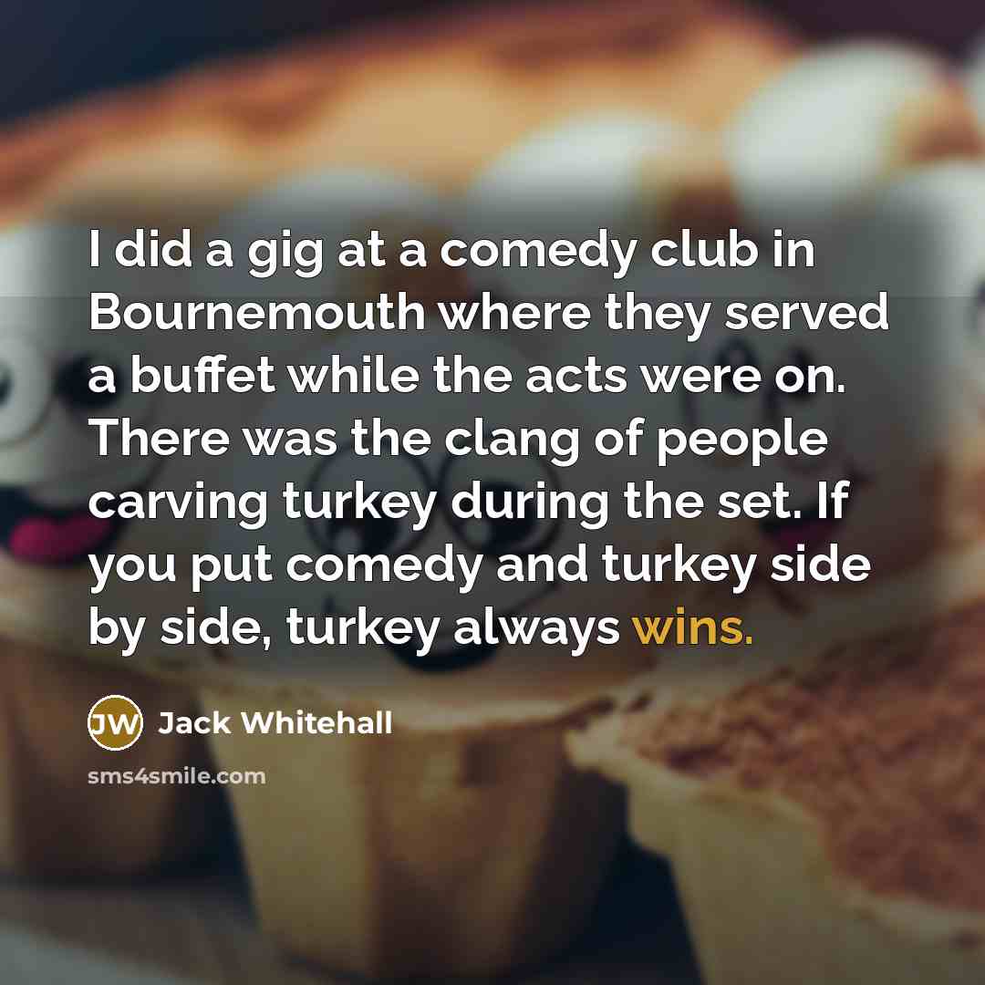 “I did a gig at a comedy club in Bournemouth where they served a buffet while the acts were on. There was the clang of people carving turkey during the set. If you put comedy and turkey side by side, turkey always wins.” quote by Jack Whitehall