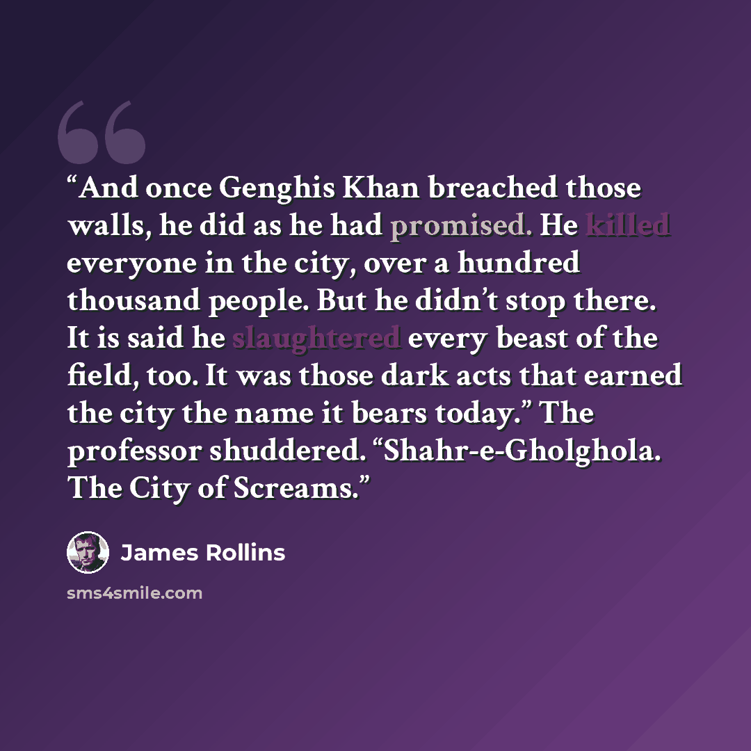 “And once Genghis Khan breached those walls, he did as he had promised. He killed everyone in the city, over a hundred thousand people. But he didn’t stop there. It is said he slaughtered every beast of the field, too. It was those dark acts that earned the city the name it bears today.” The…” quote by James Rollins