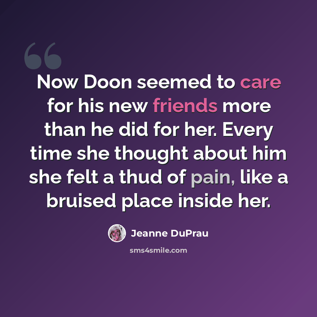“Now Doon seemed to care for his new friends more than he did for her. Every time she thought about him she felt a thud of pain, like a bruised place inside her.” quote by Jeanne DuPrau