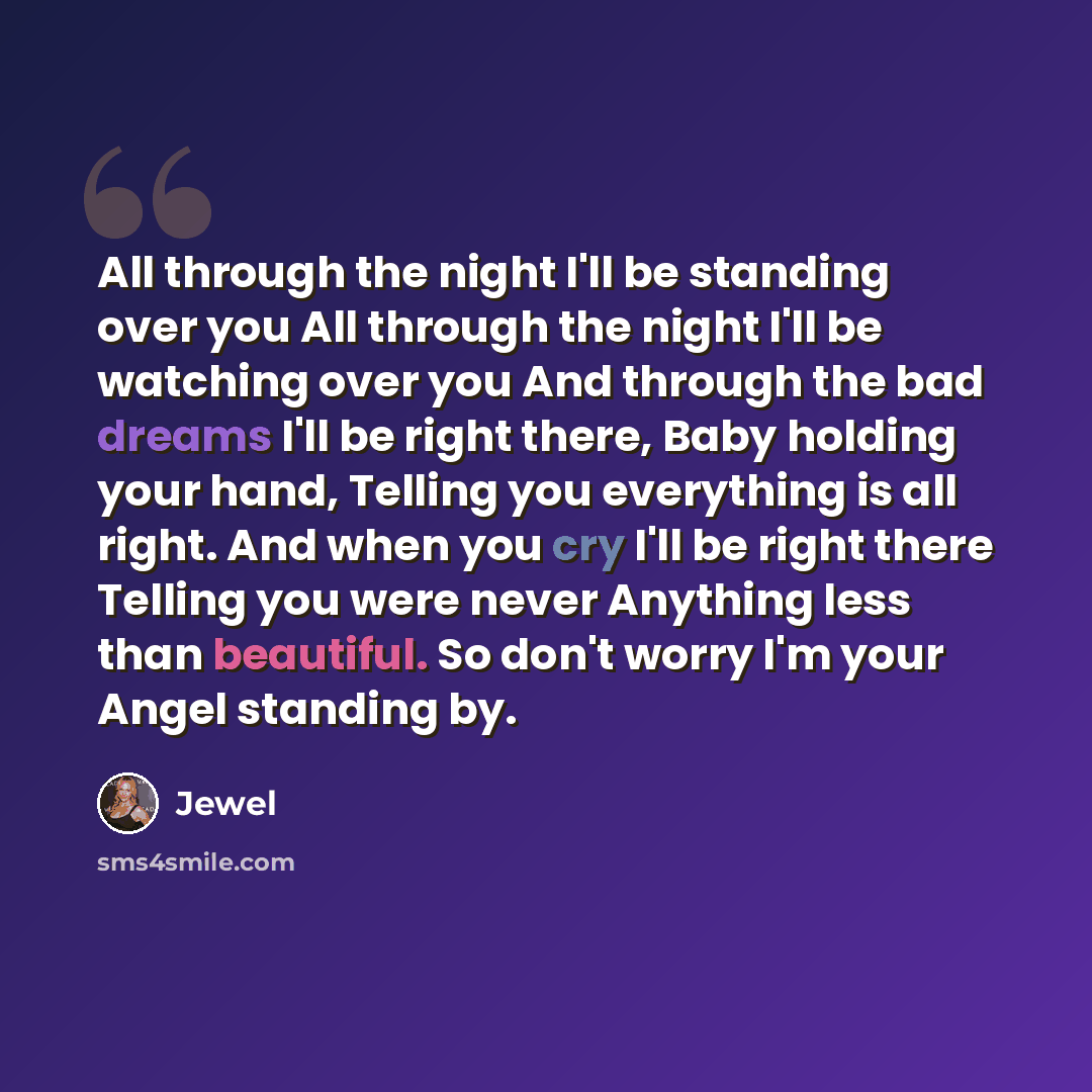 “All through the night I'll be standing over you All through the night I'll be watching over you And through the bad dreams I'll be right there, Baby holding your hand, Telling you everything is all right. And when you cry I'll be right there Telling you were never Anything less than beautiful. So…” quote by Jewel