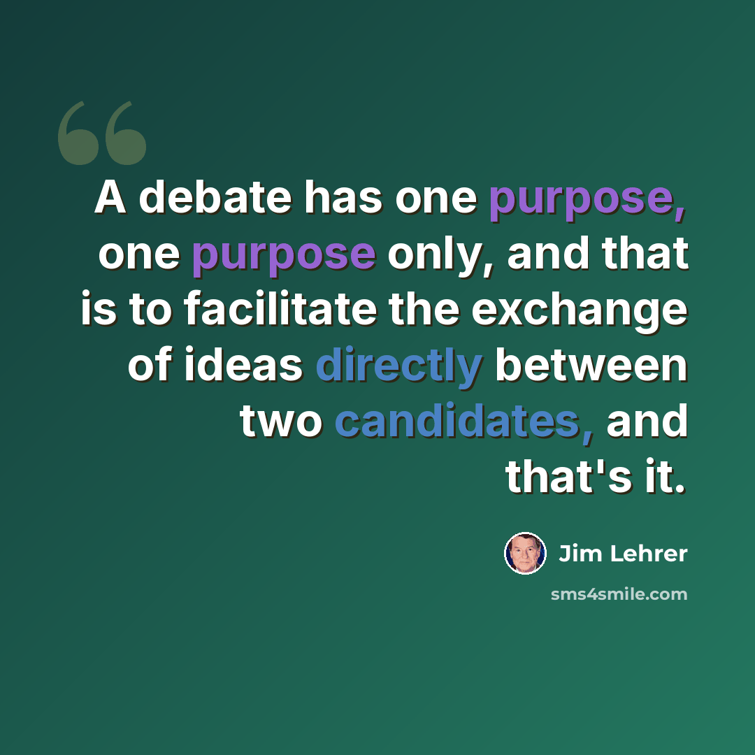 “A debate has one purpose, one purpose only, and that is to facilitate the exchange of ideas directly between two candidates, and that's it.” quote by Jim Lehrer