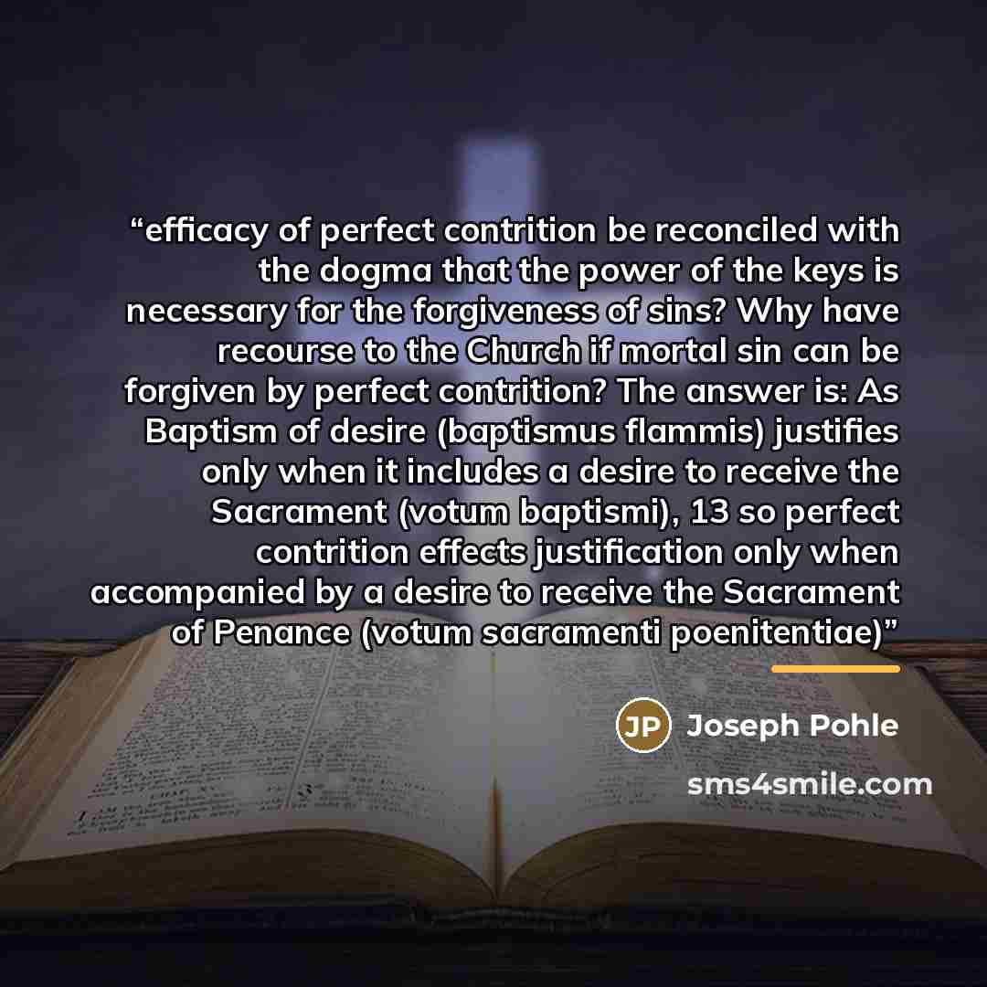 “efficacy of perfect contrition be reconciled with the dogma that the power of the keys is necessary for the forgiveness of sins? Why have recourse to the Church if mortal sin can be forgiven by perfect contrition? The answer is: As Baptism of desire (baptismus flammis) justifies only when it…” quote by Joseph Pohle