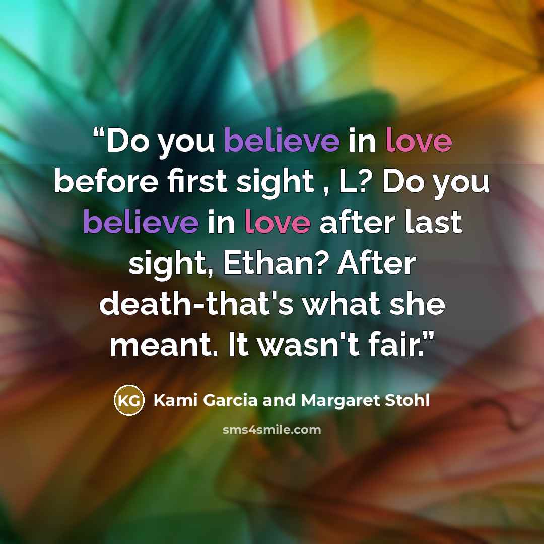 “Do you believe in love before first sight , L? Do you believe in love after last sight, Ethan? After death-that's what she meant. It wasn't fair.” quote by Kami Garcia and Margaret Stohl