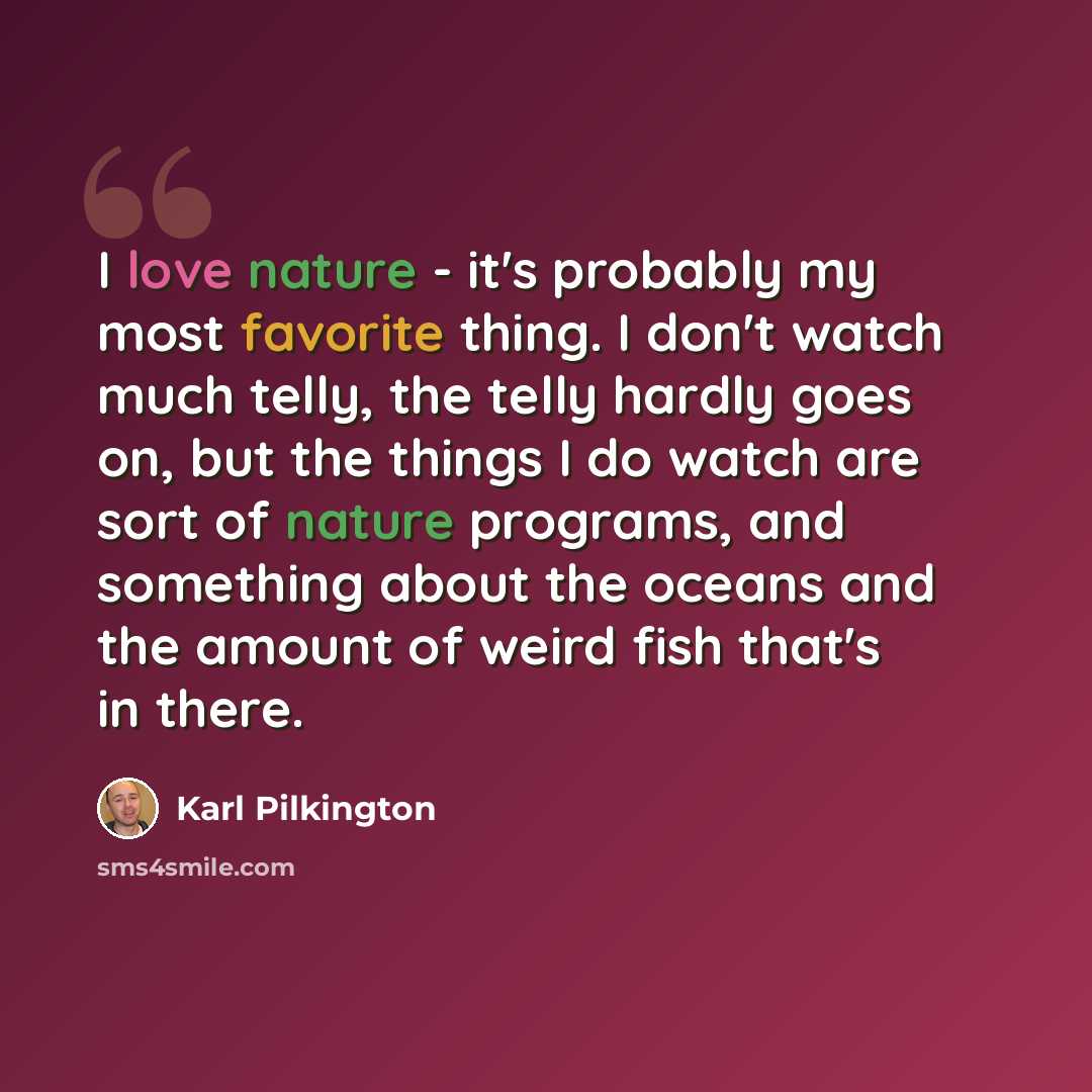 “I love nature - it's probably my most favorite thing. I don't watch much telly, the telly hardly goes on, but the things I do watch are sort of nature programs, and something about the oceans and the amount of weird fish that's in there.” quote by Karl Pilkington