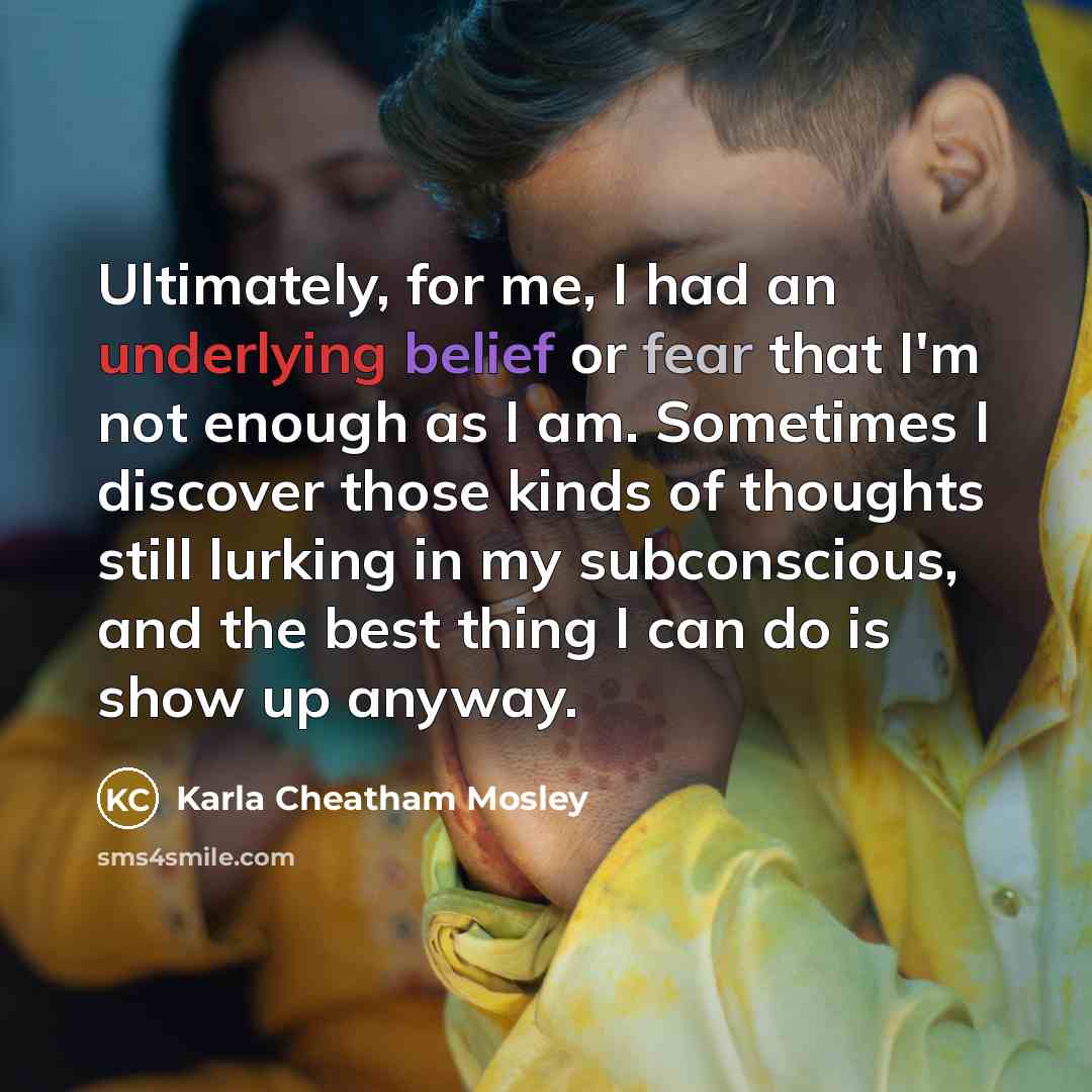 “Ultimately, for me, I had an underlying belief or fear that I'm not enough as I am. Sometimes I discover those kinds of thoughts still lurking in my subconscious, and the best thing I can do is show up anyway.” quote by Karla Cheatham Mosley
