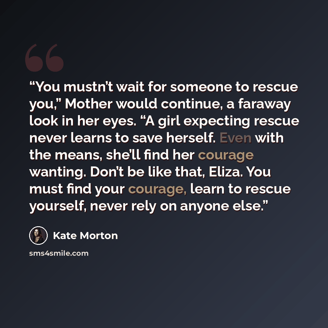 “You mustn’t wait for someone to rescue you,” Mother would continue, a faraway look in her eyes. “A girl expecting rescue never learns to save herself. Even with the means, she’ll find her courage wanting. Don’t be like that, Eliza. You must find your courage, learn to rescue yourself, never rely…” quote by Kate Morton