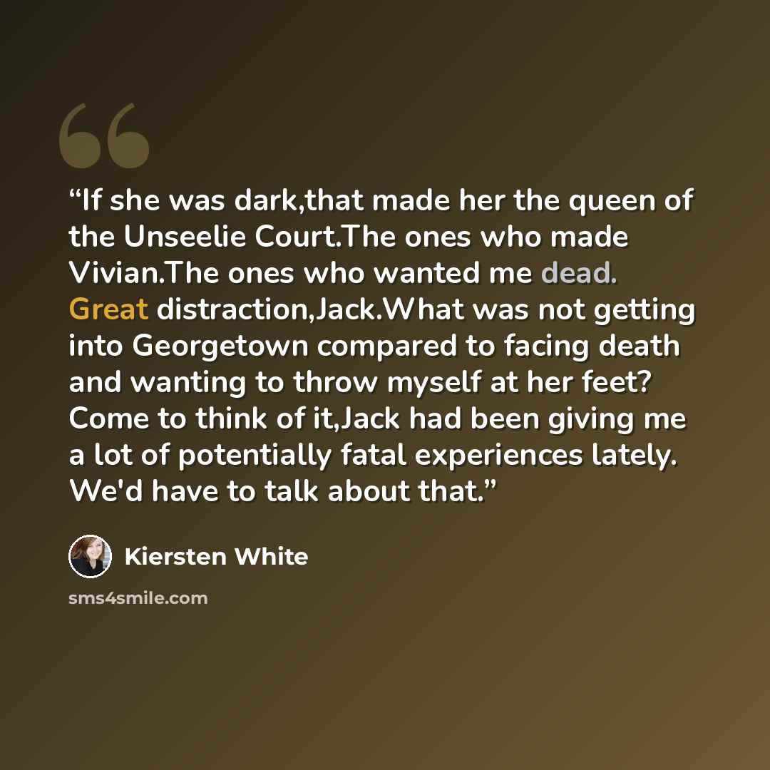“If she was dark,that made her the queen of the Unseelie Court.The ones who made Vivian.The ones who wanted me dead. Great distraction,Jack.What was not getting into Georgetown compared to facing death and wanting to throw myself at her feet? Come to think of it,Jack had been giving me a lot of…” quote by Kiersten White