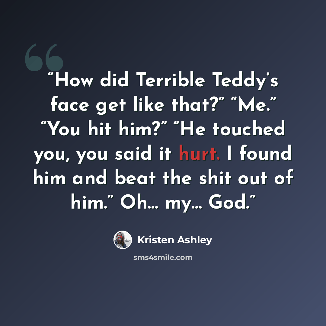 “How did Terrible Teddy’s face get like that?” “Me.” “You hit him?” “He touched you, you said it hurt. I found him and beat the shit out of him.” Oh… my… God.” quote by Kristen Ashley