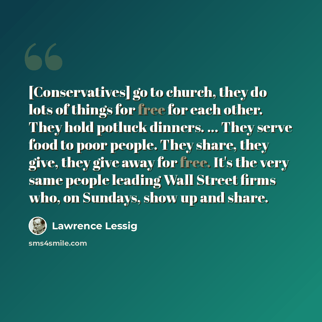 “[Conservatives] go to church, they do lots of things for free for each other. They hold potluck dinners. ... They serve food to poor people. They share, they give, they give away for free. It's the very same people leading Wall Street firms who, on Sundays, show up and share.” quote by Lawrence Lessig