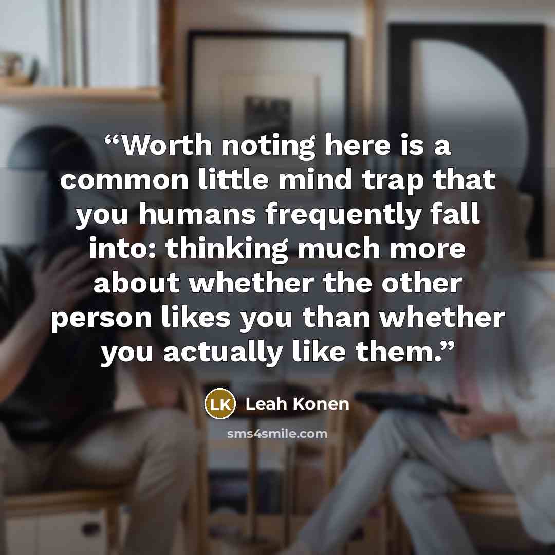 “Worth noting here is a common little mind trap that you humans frequently fall into: thinking much more about whether the other person likes you than whether you actually like them.” quote by Leah Konen