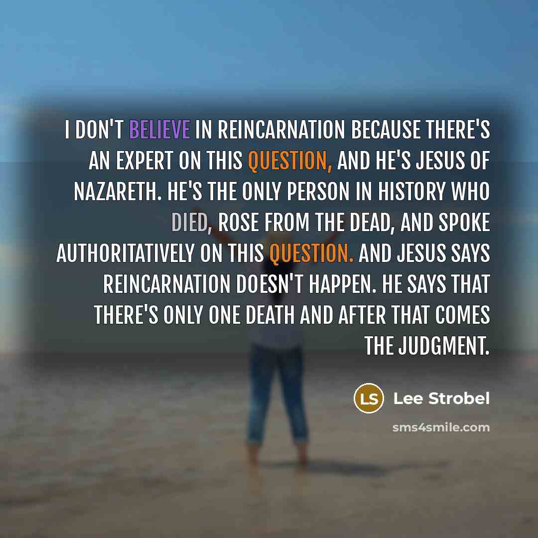 “I don't believe in reincarnation because there's an expert on this question, and he's Jesus of Nazareth. He's the only person in history who died, rose from the dead, and spoke authoritatively on this question. And Jesus says reincarnation doesn't happen. He says that there's only one death and…” quote by Lee Strobel