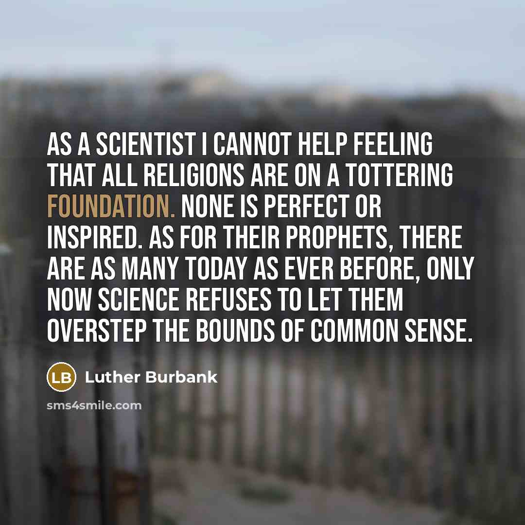 “As a scientist I cannot help feeling that all religions are on a tottering foundation. None is perfect or inspired. As for their prophets, there are as many today as ever before, only now science refuses to let them overstep the bounds of common sense.” quote by Luther Burbank