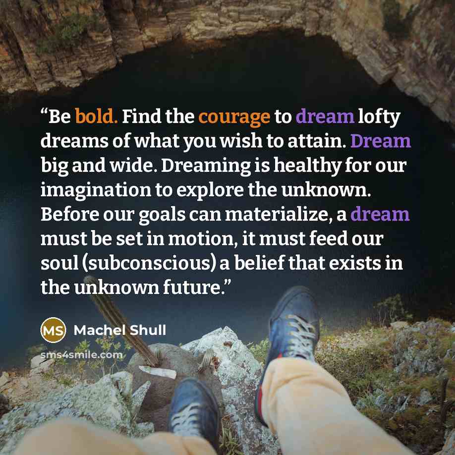 “Be bold. Find the courage to dream lofty dreams of what you wish to attain. Dream big and wide. Dreaming is healthy for our imagination to explore the unknown. Before our goals can materialize, a dream must be set in motion, it must feed our soul (subconscious) a belief that exists in the unknown…” quote by Machel Shull