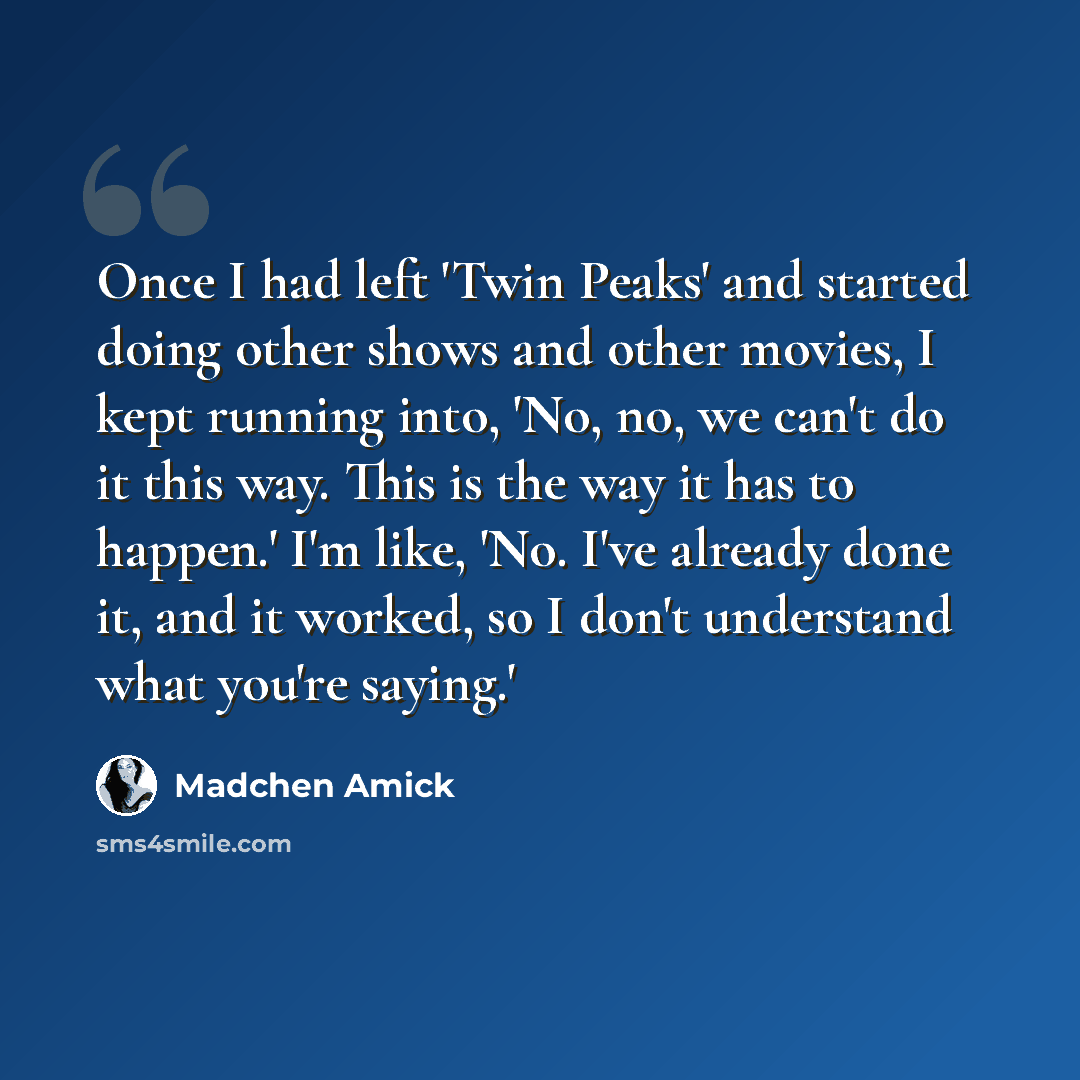 “Once I had left 'Twin Peaks' and started doing other shows and other movies, I kept running into, 'No, no, we can't do it this way. This is the way it has to happen.' I'm like, 'No. I've already done it, and it worked, so I don't understand what you're saying.'” quote by Madchen Amick