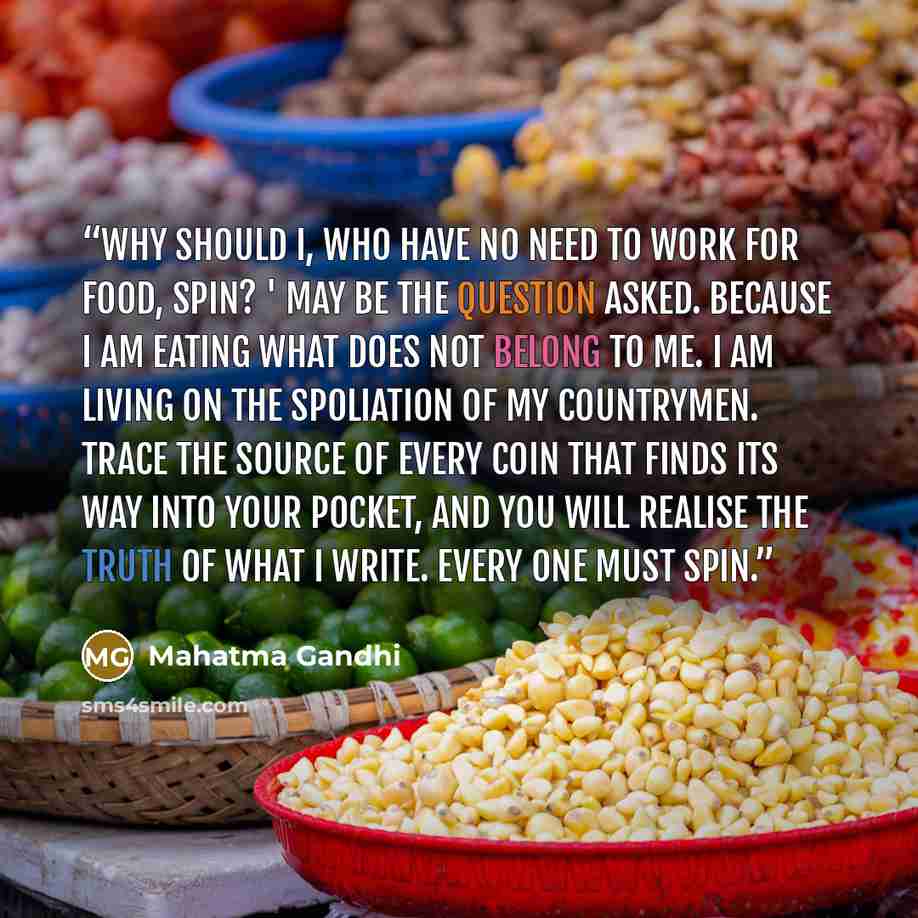 “Why should I, who have no need to work for food, spin? ' may be the question asked. Because I am eating what does not belong to me. I am living on the spoliation of my countrymen. Trace the source of every coin that finds its way into your pocket, and you will realise the truth of what I write…” quote by Mahatma Gandhi